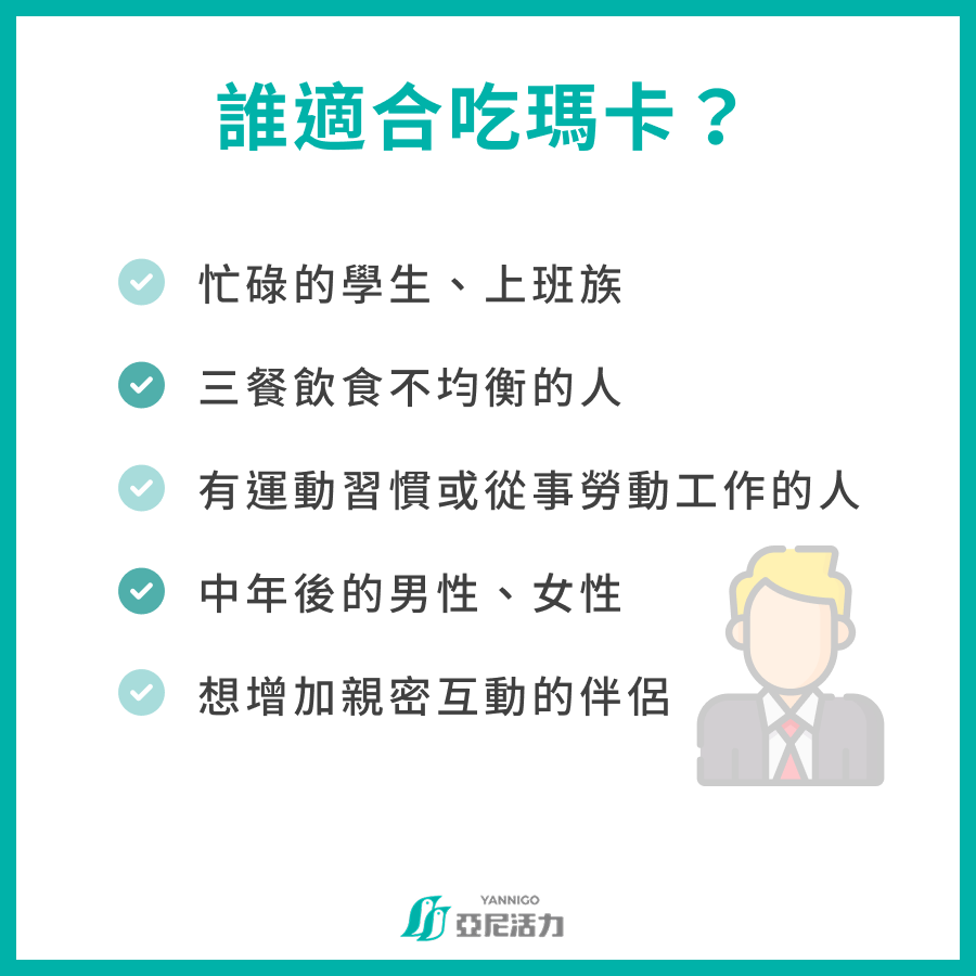 誰適合吃瑪卡？  忙碌的學生、上班族 三餐飲食不均衡的人 有運動習慣或從事勞動工作的人 中年後的男性、女性 想增加親密互動的伴侶
